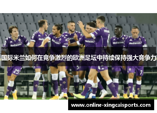 国际米兰如何在竞争激烈的欧洲足坛中持续保持强大竞争力