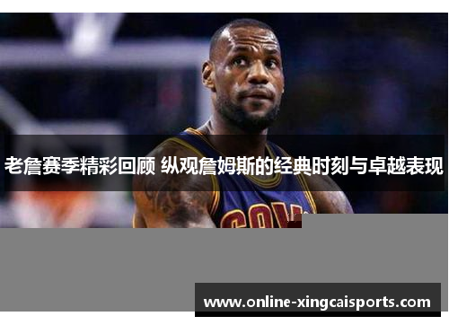 老詹赛季精彩回顾 纵观詹姆斯的经典时刻与卓越表现