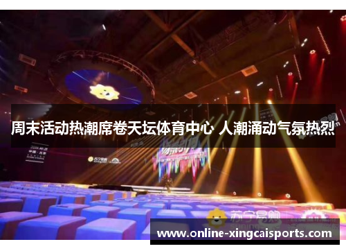 周末活动热潮席卷天坛体育中心 人潮涌动气氛热烈