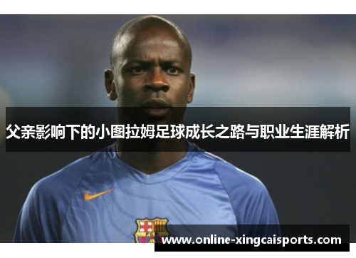 父亲影响下的小图拉姆足球成长之路与职业生涯解析