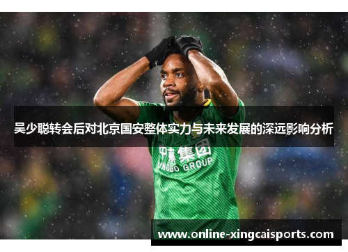 吴少聪转会后对北京国安整体实力与未来发展的深远影响分析